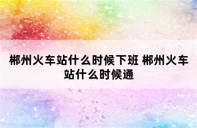 郴州火车站什么时候下班 郴州火车站什么时候通